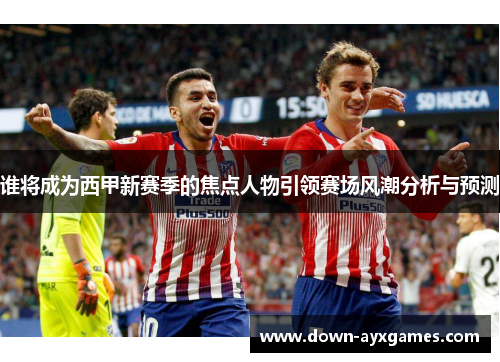 谁将成为西甲新赛季的焦点人物引领赛场风潮分析与预测