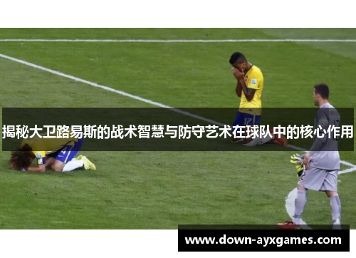 揭秘大卫路易斯的战术智慧与防守艺术在球队中的核心作用