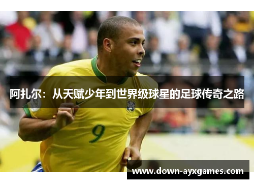阿扎尔：从天赋少年到世界级球星的足球传奇之路