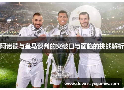 阿诺德与皇马谈判的突破口与面临的挑战解析 阿诺德与皇马谈判的突破口与面临的挑战解析