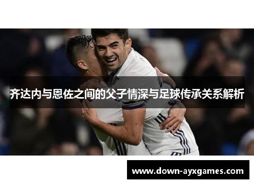 齐达内与恩佐之间的父子情深与足球传承关系解析 齐达内与恩佐之间的父子情深与足球传承关系解析
