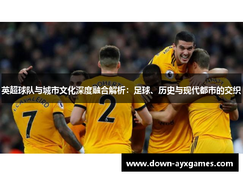 英超球队与城市文化深度融合解析：足球、历史与现代都市的交织