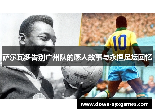 萨尔瓦多告别广州队的感人故事与永恒足坛回忆
