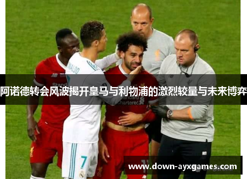 阿诺德转会风波揭开皇马与利物浦的激烈较量与未来博弈