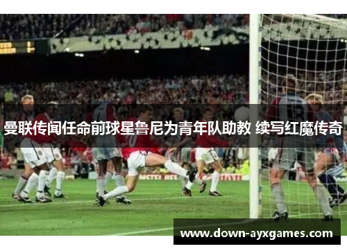 曼联传闻任命前球星鲁尼为青年队助教 续写红魔传奇