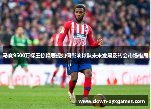 马竞9500万标王惊艳表现如何影响球队未来发展及转会市场格局