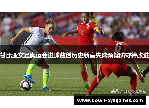 赞比亚女足奥运会进球数创历史新高失球频繁防守待改进